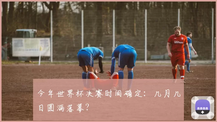 今年世界杯决赛时间确定：几月几日圆满落幕？