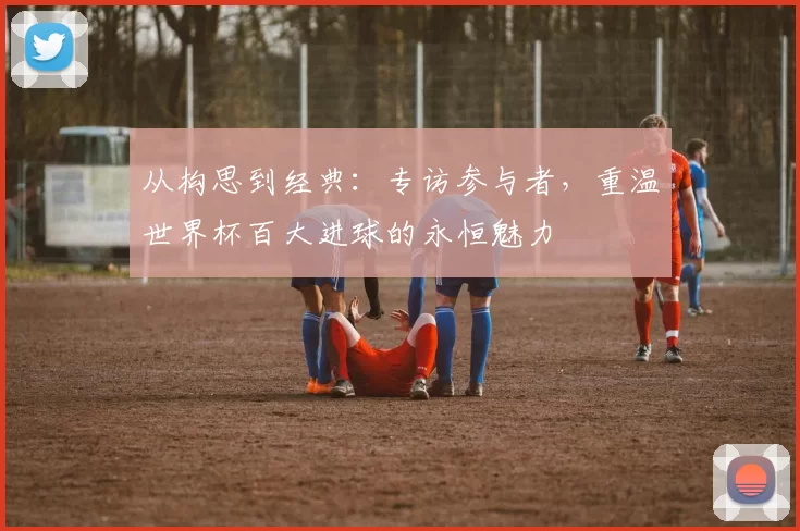 从构思到经典：专访参与者，重温世界杯百大进球的永恒魅力