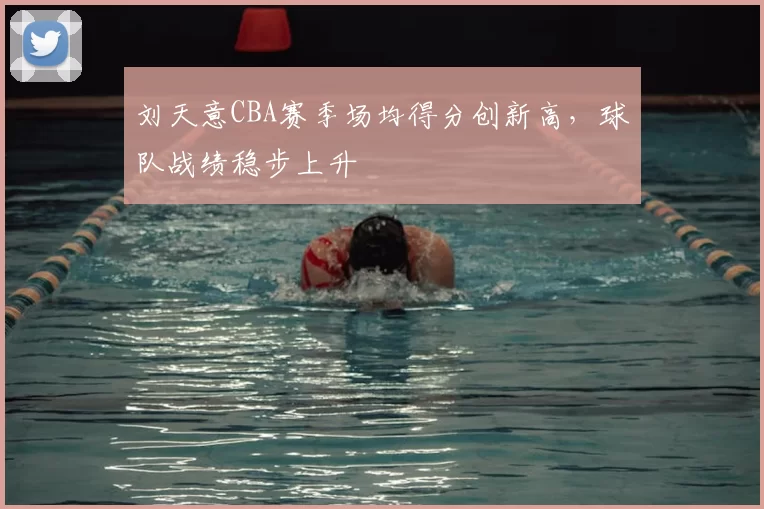刘天意CBA赛季场均得分创新高，球队战绩稳步上升
