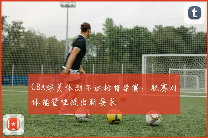 CBA球员体测不达标将禁赛，联赛对体能管理提出新要求