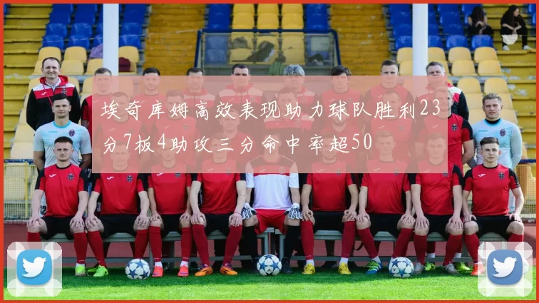 埃奇库姆高效表现助力球队胜利23分7板4助攻三分命中率超50